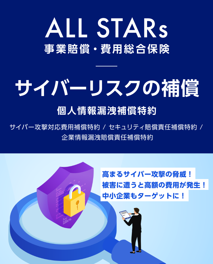 ALL STARs 事業賠償・費用総合保険　サイバーリスクの補償 個人情報漏洩補償特約　サイバー攻撃対応費用補償特約/セキュリティ賠償責任補償特約/企業情報漏洩賠償責任補償特約　高まるサイバー攻撃の脅威！被害に遭うと高額の費用が発生！中小企業もターゲットに！